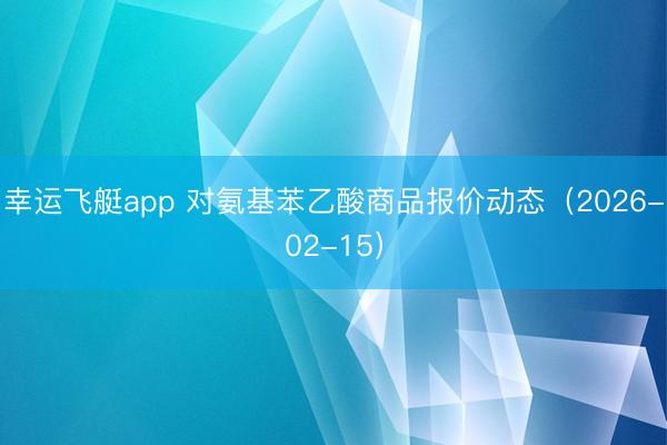 幸运飞艇app 对氨基苯乙酸商品报价动态（2026-02-15）