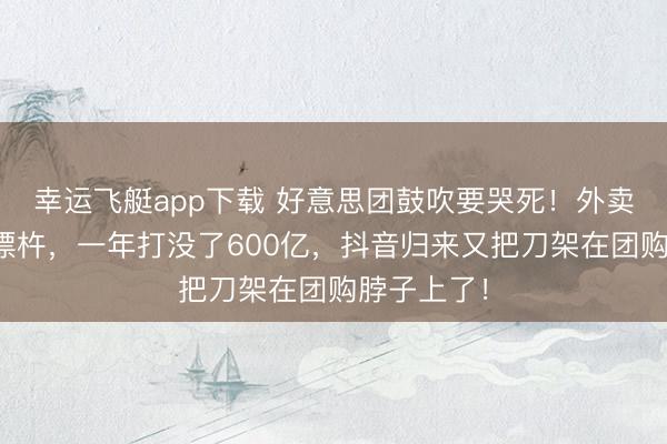 幸运飞艇app下载 好意思团鼓吹要哭死！外卖大战血流漂杵，一年打没了600亿，抖音归来又把刀架在团购脖子上了！