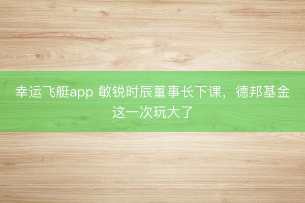 幸运飞艇app 敏锐时辰董事长下课，德邦基金这一次玩大了