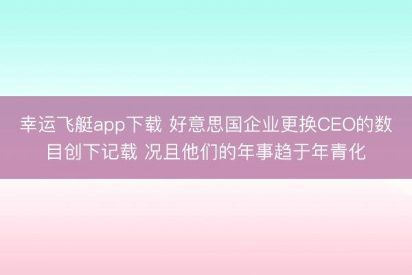 幸运飞艇app下载 好意思国企业更换CEO的数目创下记载 况且他们的年事趋于年青化
