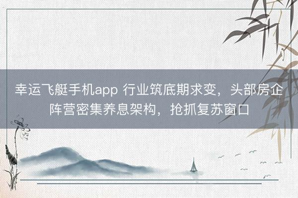 幸运飞艇手机app 行业筑底期求变，头部房企阵营密集养息架构，抢抓复苏窗口