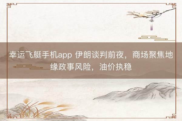 幸运飞艇手机app 伊朗谈判前夜,商场聚焦地缘政事风险,油价执稳