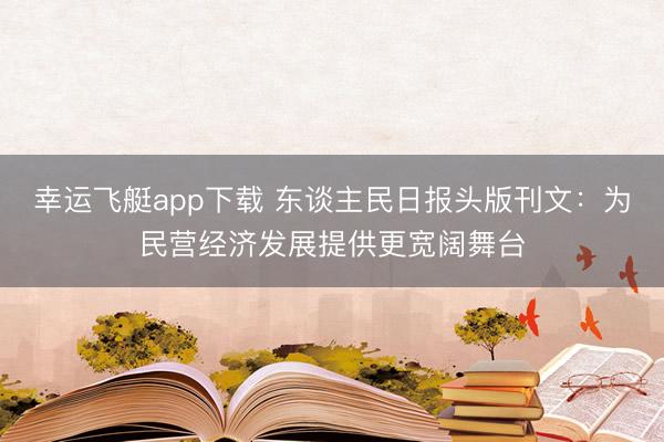 幸运飞艇app下载 东谈主民日报头版刊文：为民营经济发展提供更宽阔舞台