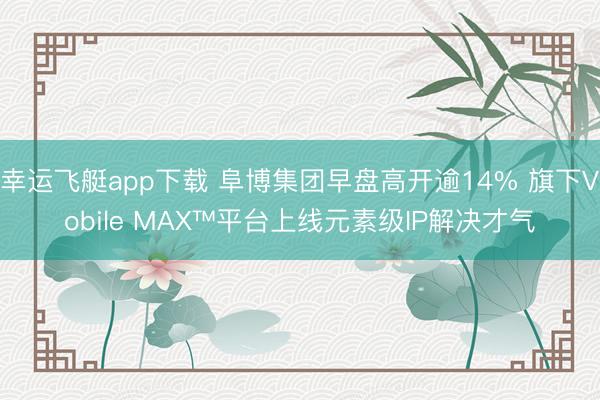 幸运飞艇app下载 阜博集团早盘高开逾14% 旗下Vobile MAX™平台上线元素级IP解决才气