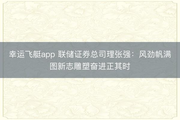 幸运飞艇app 联储证券总司理张强：风劲帆满图新志雕塑奋进正其时