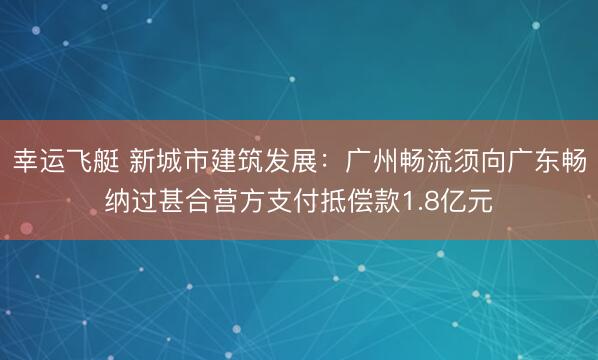 幸运飞艇 新城市建筑发展：广州畅流须向广东畅纳过甚合营方支付抵偿款1.8亿元