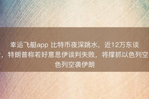 幸运飞艇app 比特币夜深跳水，近12万东谈主爆仓，特朗普称若好意思伊谈判失败，将撑抓以色列空袭伊朗
