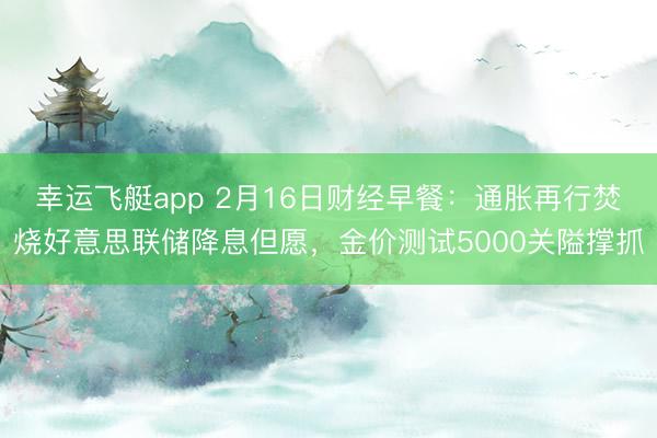 幸运飞艇app 2月16日财经早餐:通胀再行焚烧好意思联储降息但愿,金价测试5000关隘撑抓