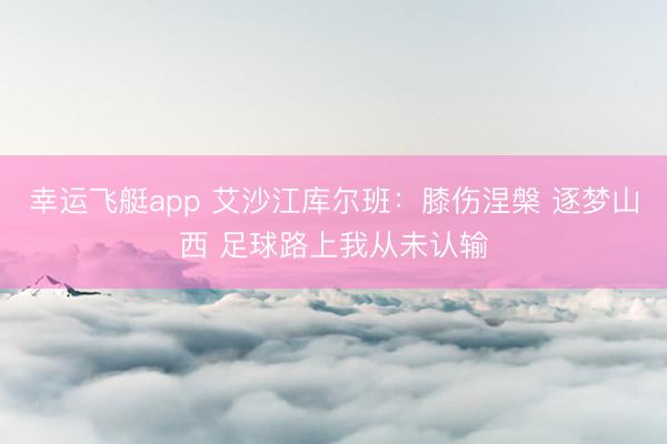 幸运飞艇app 艾沙江库尔班：膝伤涅槃 逐梦山西 足球路上我从未认输