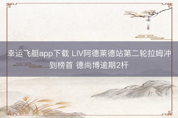 幸运飞艇app下载 LIV阿德莱德站第二轮拉姆冲到榜首 德尚博逾期2杆