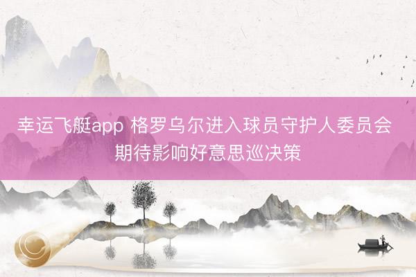 幸运飞艇app 格罗乌尔进入球员守护人委员会 期待影响好意思巡决策