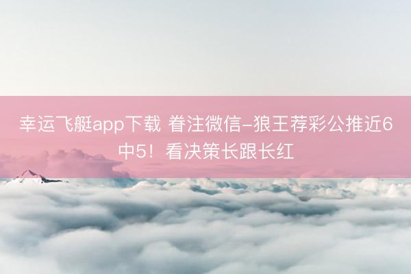 幸运飞艇app下载 眷注微信-狼王荐彩公推近6中5！看决策长跟长红