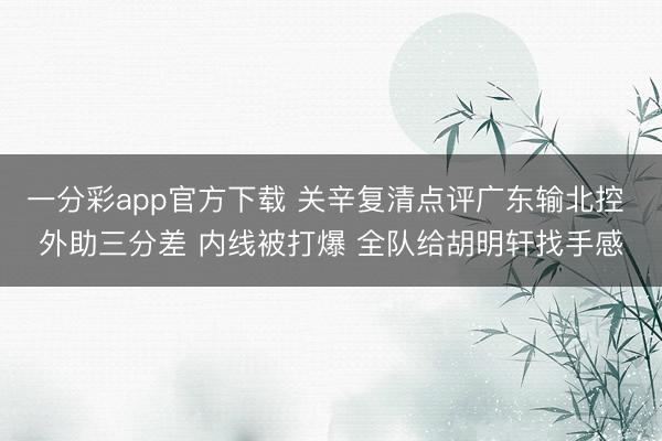 一分彩app官方下载 关辛复清点评广东输北控 外助三分差 内线被打爆 全队给胡明轩找手感