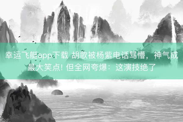 幸运飞艇app下载 胡歌被杨紫电话骂懵,神气成最大笑点! 但全网夸爆:这演技绝了