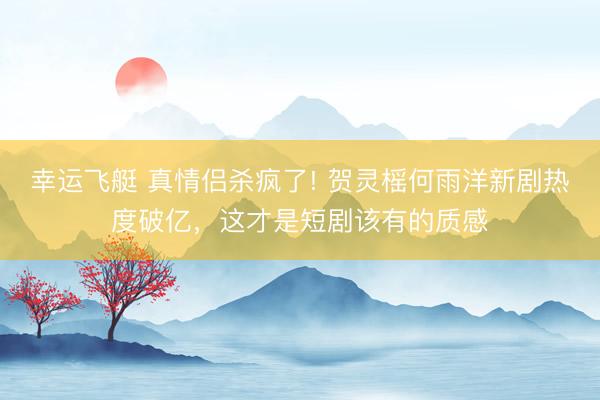 幸运飞艇 真情侣杀疯了! 贺灵榣何雨洋新剧热度破亿，这才是短剧该有的质感