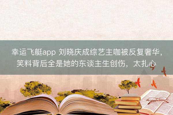 幸运飞艇app 刘晓庆成综艺主咖被反复奢华,笑料背后全是她的东谈主生创伤,太扎心