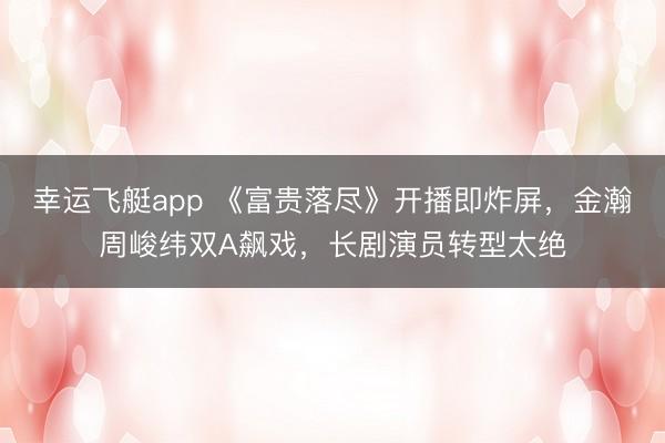 幸运飞艇app 《富贵落尽》开播即炸屏，金瀚周峻纬双A飙戏，长剧演员转型太绝