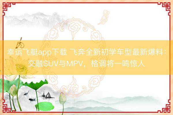 幸运飞艇app下载 飞奔全新初学车型最新爆料：交融SUV与MPV，格调将一鸣惊人