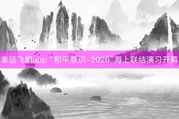 幸运飞艇app “和平意识-2026”海上联结演习开幕