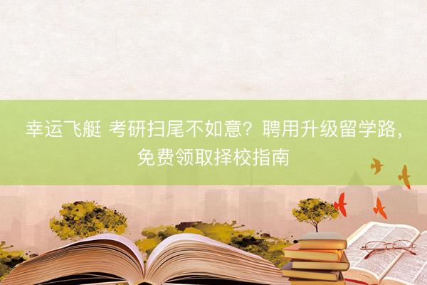 幸运飞艇 考研扫尾不如意?聘用升级留学路,免费领取择校指南