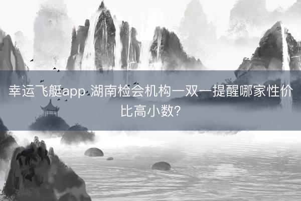 幸运飞艇app 湖南检会机构一双一提醒哪家性价比高小数？