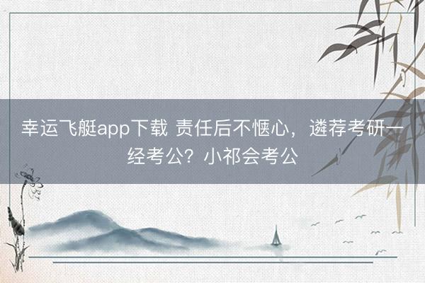 幸运飞艇app下载 责任后不惬心，遴荐考研一经考公？小祁会考公