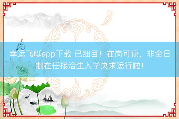 幸运飞艇app下载 已细目！在岗可读，非全日制在任接洽生入学央求运行啦！