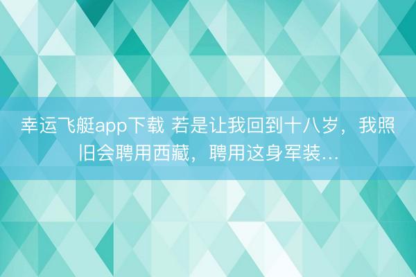 幸运飞艇app下载 若是让我回到十八岁，我照旧会聘用西藏，聘用这身军装…