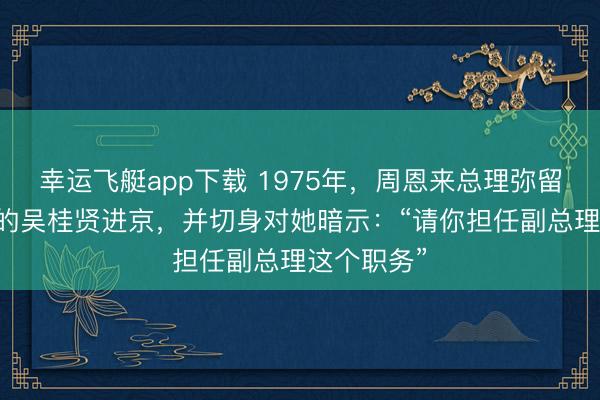 幸运飞艇app下载 1975年，周恩来总理弥留召见37岁的吴桂贤进京，并切身对她暗示：“请你担任副总理这个职务”