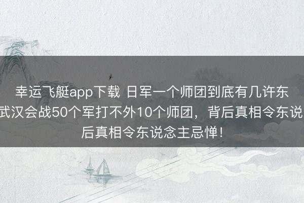 幸运飞艇app下载 日军一个师团到底有几许东说念主？武汉会战50个军打不外10个师团，背后真相令东说念主忌惮！