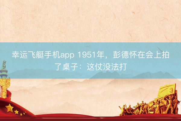 幸运飞艇手机app 1951年,彭德怀在会上拍了桌子:这仗没法打