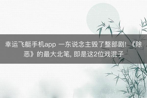 幸运飞艇手机app 一东说念主毁了整部剧! 《除恶》的最大北笔， 即是这2位戏混子