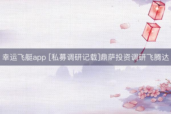 幸运飞艇app [私募调研记载]鼎萨投资调研飞腾达