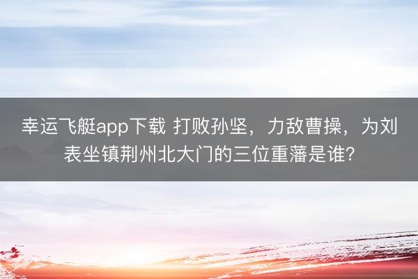 幸运飞艇app下载 打败孙坚,力敌曹操,为刘表坐镇荆州北大门的三位重藩是谁?