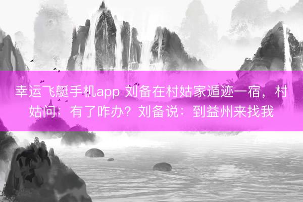 幸运飞艇手机app 刘备在村姑家遁迹一宿，村姑问：有了咋办？刘备说：到益州来找我