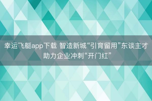 幸运飞艇app下载 智造新城“引育留用”东谈主才 助力企业冲刺“开门红”