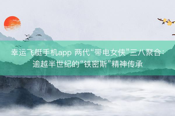 幸运飞艇手机app 两代“带电女侠”三八聚合：逾越半世纪的“铁密斯”精神传承