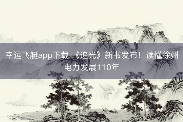 幸运飞艇app下载 《追光》新书发布！读懂徐州电力发展110年